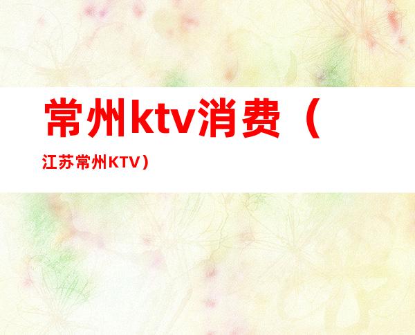 常州ktv消费（江苏常州KTV）