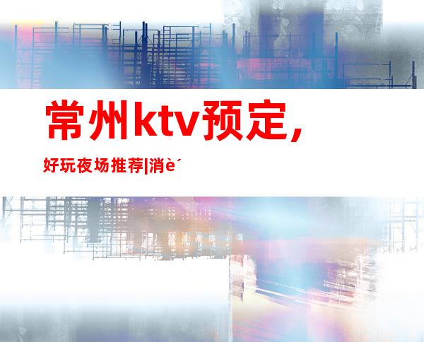 常州ktv预定,好玩夜场推荐|消费排名攻略 – 常州金坛商务KTV