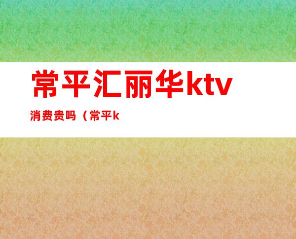 常平汇丽华ktv消费贵吗（常平ktv哪家最好）