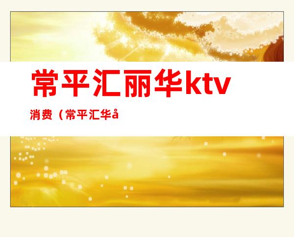 常平汇丽华ktv消费（常平汇华国际饭店ktv）