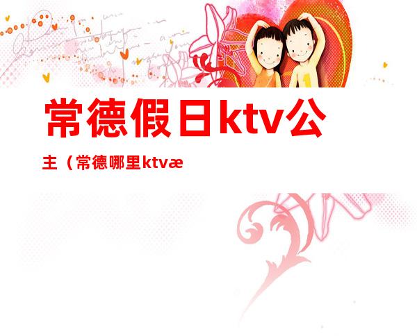 常德假日ktv公主（常德哪里ktv有公主）