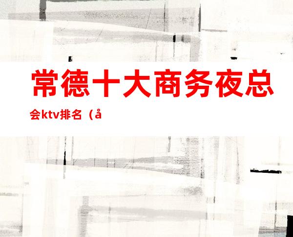 常德十大商务夜总会ktv排名（常德ktv哪家最开放）