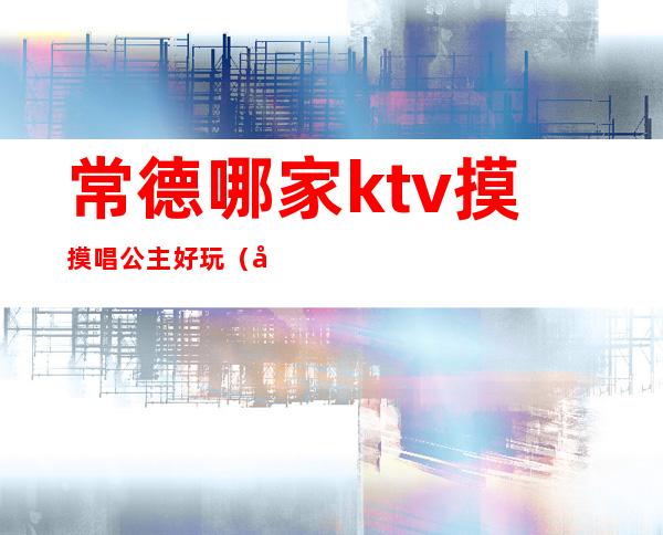 常德哪家ktv摸摸唱公主好玩（南充哪些ktv公主不错）