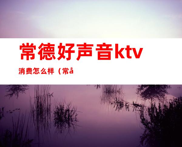 常德好声音ktv消费怎么样（常德新开的ktv）