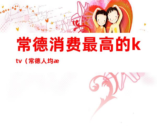 常德消费最高的ktv（常德人均消费）