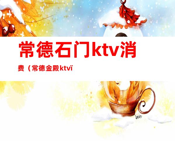 常德石门ktv消费（常德金殿ktv）