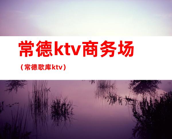 常德ktv商务场（常德歌库ktv）