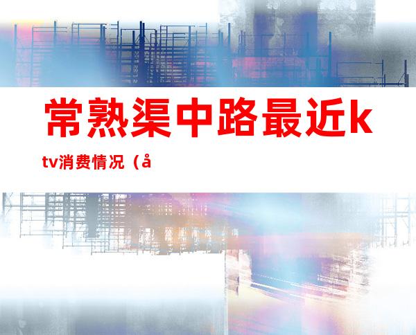 常熟渠中路最近ktv消费情况（常熟ktv哪家最好）