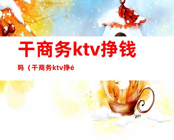 干商务ktv挣钱吗（干商务ktv挣钱吗知乎）