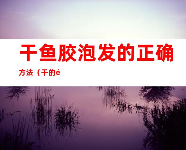 干鱼胶泡发的正确方法（干的鱼胶怎么泡发）