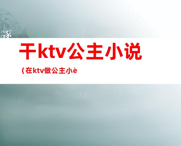 干ktv公主小说（在ktv做公主小说）