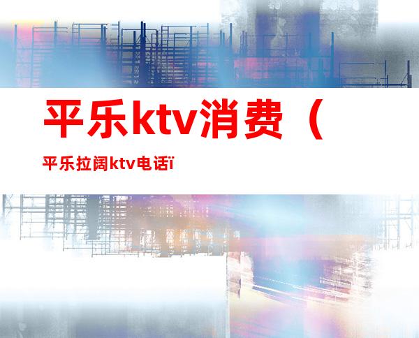 平乐ktv消费（平乐拉阔ktv电话）