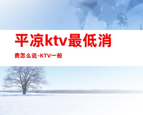 平凉ktv最低消费怎么说-KTV一般消费多少？