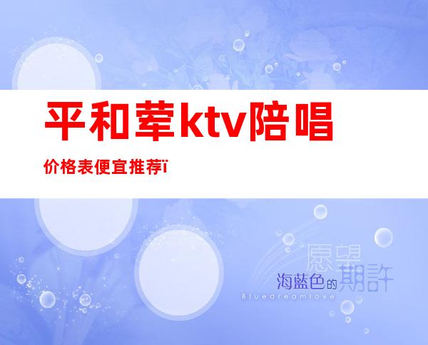 平和荤ktv陪唱价格表便宜推荐（大同ktv陪唱哪的最便宜）