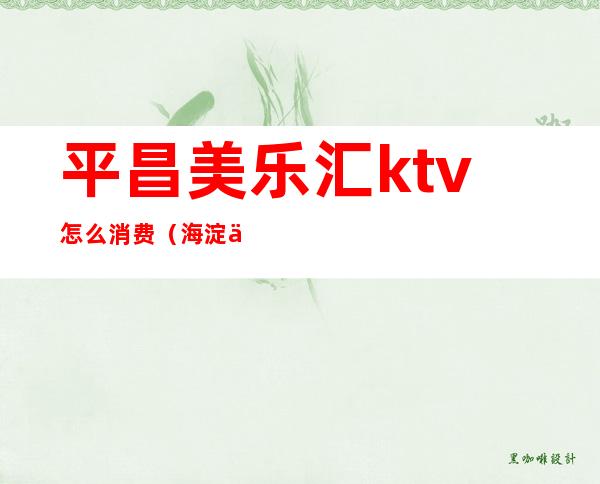 平昌美乐汇ktv怎么消费（海淀乐都汇ktv怎么样）