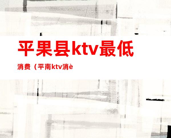 平果县ktv最低消费（平南ktv消费价格）