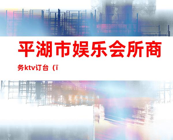 平湖市娱乐会所商务ktv订台（）