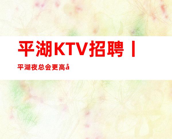 平湖KTV招聘丨平湖夜总会更高商务KTV会所招聘