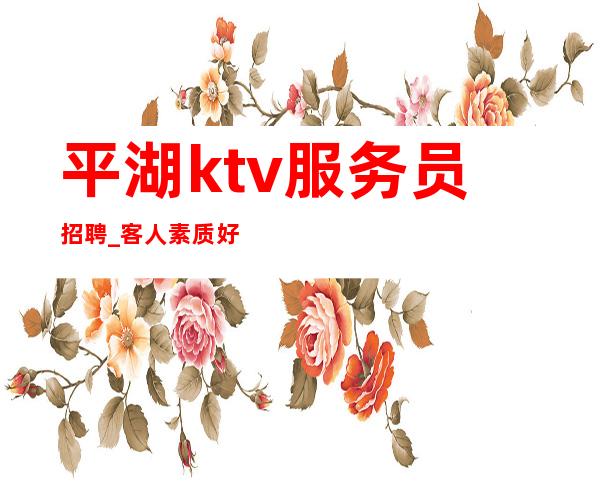 平湖ktv服务员招聘_客人素质好不好_年底旺季