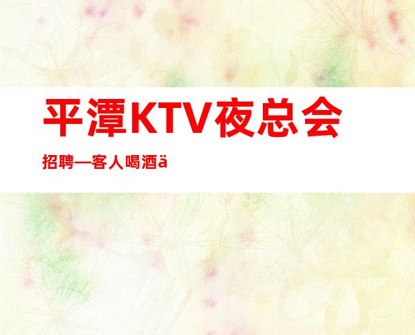 平潭KTV夜总会招聘—客.人喝酒不厉害—快快联系我们吧