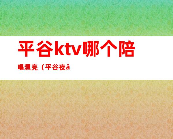 平谷ktv哪个陪唱漂亮（平谷夜宴ktv陪唱提供哪些服务）