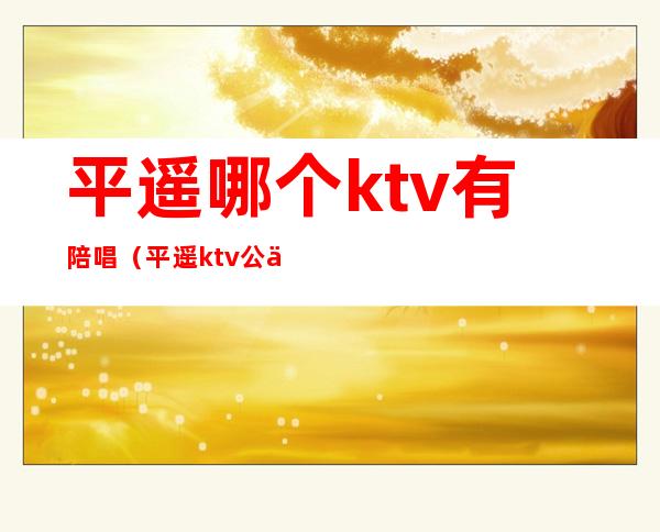 平遥哪个ktv有陪唱（平遥ktv公主哪里最好好）