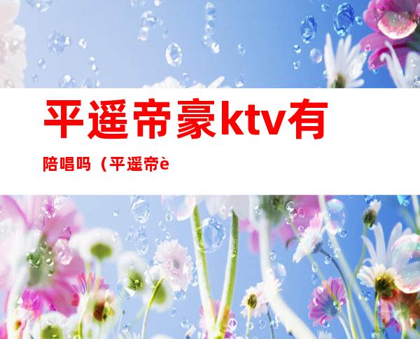 平遥帝豪ktv有陪唱吗（平遥帝豪ktv有陪唱吗）