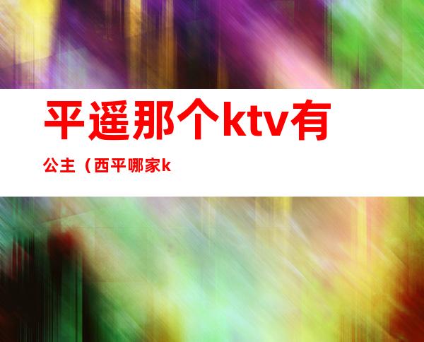 平遥那个ktv有公主（西平哪家ktv有公主）