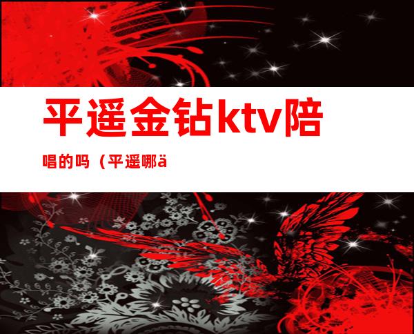 平遥金钻ktv陪唱的吗（平遥哪个ktv有陪酒的）