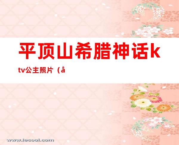 平顶山希腊神话ktv公主照片（平顶山东方威尼斯ktv公主跟点歌的一回事吗）