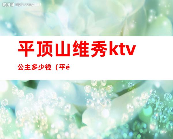 平顶山维秀ktv公主多少钱（平顶山唐梦ktv公主）