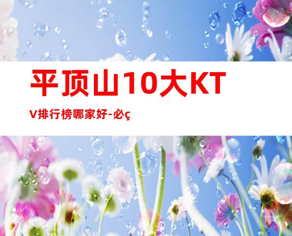 平顶山10大KTV排行榜哪家好-必玩的10大KTV排行榜哪家 – 兰州皋兰商务KTV