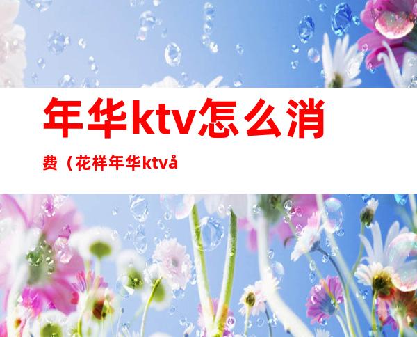 年华ktv怎么消费（花样年华ktv多少钱）