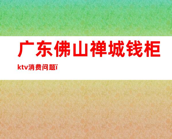 广东佛山禅城钱柜ktv消费问题（钱柜KTV人均消费）