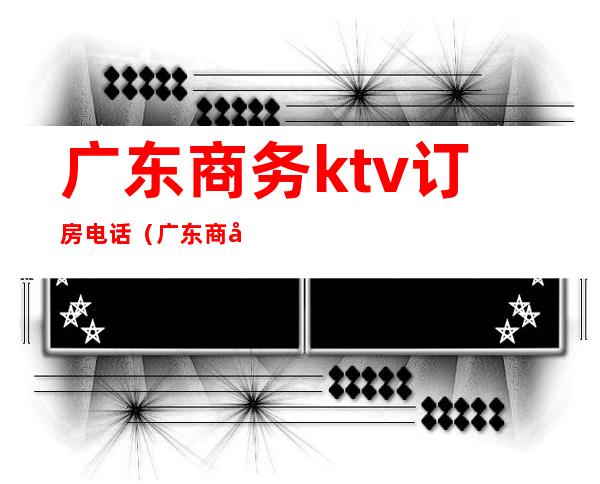 广东商务ktv订房电话（广东商务ktv订房电话号码）