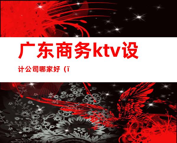 广东商务ktv设计公司哪家好（）