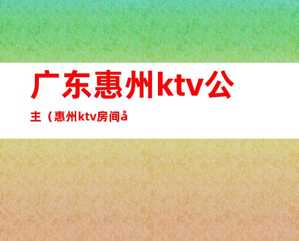 广东惠州ktv公主（惠州ktv房间公主多少钱）