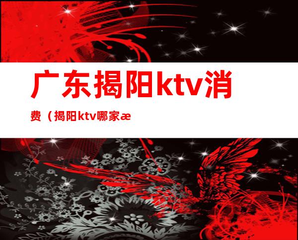 广东揭阳ktv消费（揭阳ktv哪家最开放）