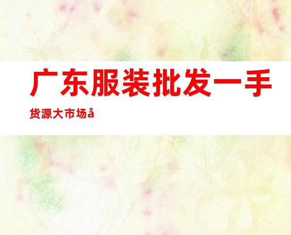 广东服装批发一手货源大市场在哪里?（广州服装一手货源在哪个市场）