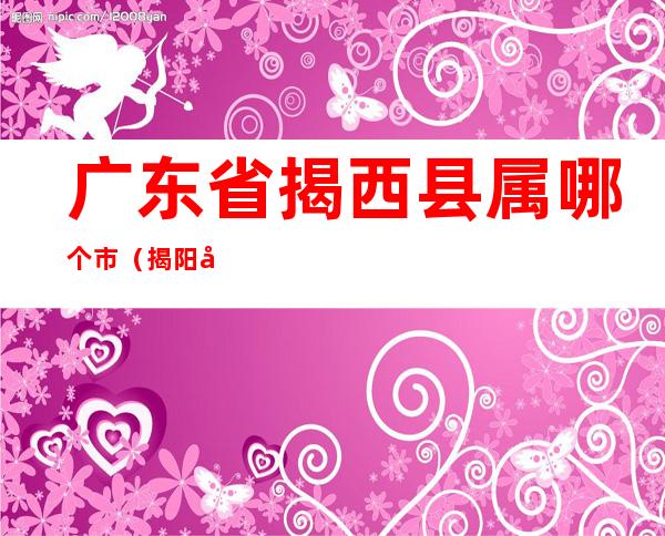 广东省揭西县属哪个市（揭阳市揭西县属于哪个省）