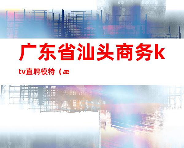 广东省汕头商务ktv直聘模特（汕头夜总会男模招聘）