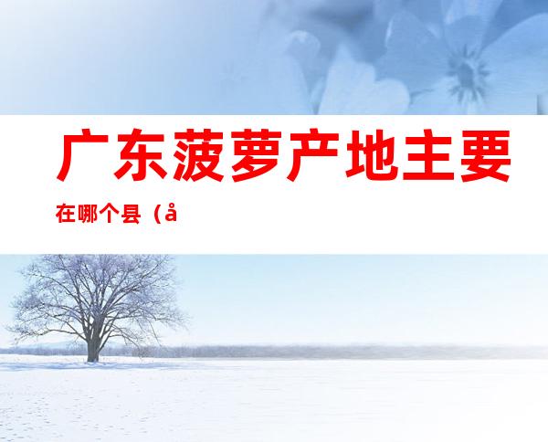 广东菠萝产地主要在哪个县（广东哪里盛产菠萝）