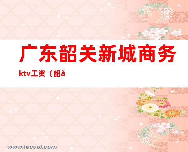 广东韶关新城商务ktv工资（韶关KTV招聘）