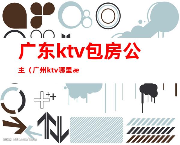 广东ktv包房公主（广州ktv哪里有公主）