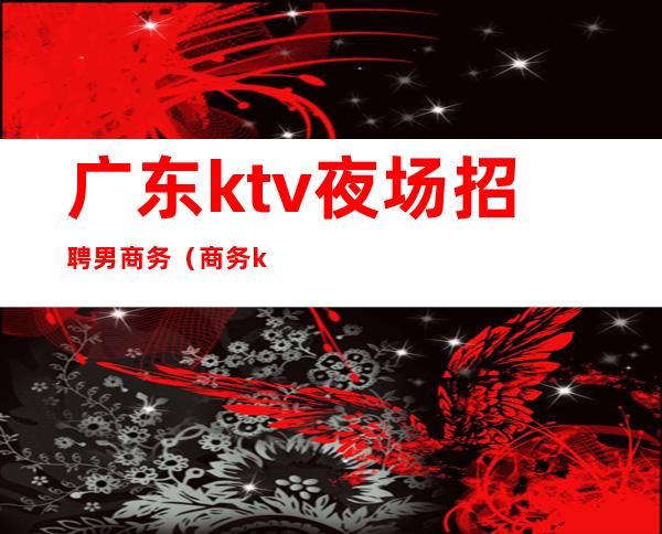 广东ktv夜场招聘男商务（商务ktv招聘男服务员）