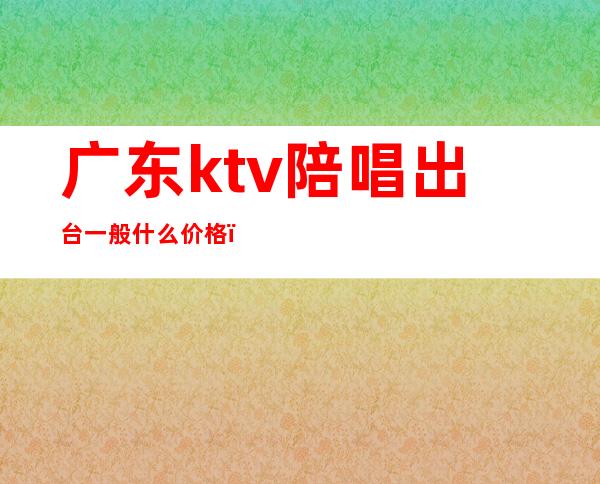 广东ktv陪唱出台一般什么价格（ktv陪唱收费）