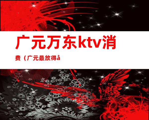 广元万东ktv消费（广元最放得开的ktv）