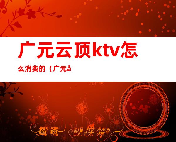 广元云顶ktv怎么消费的（广元可以畅饮的ktv）