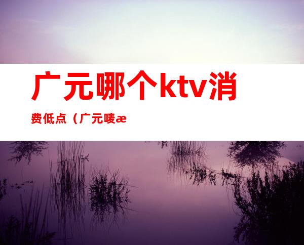 广元哪个ktv消费低点（广元唛歌KTV）