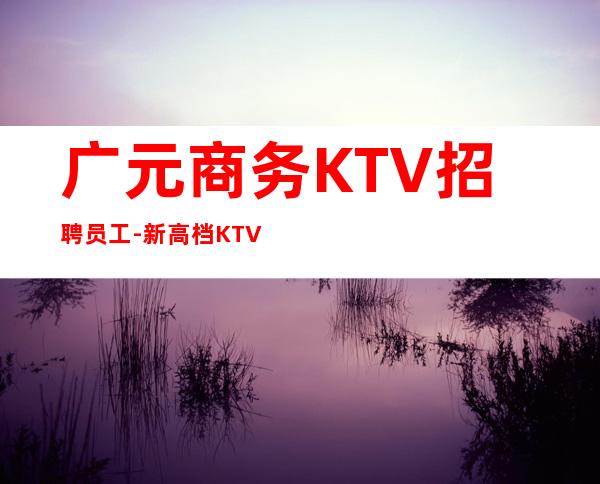 广元商务KTV招聘员工-新高档KTV招聘0起步场